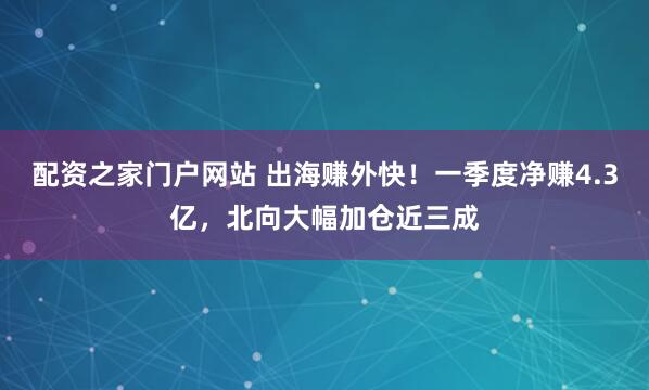 配资之家门户网站 出海赚外快！一季度净赚4.3亿，北向大幅加仓近三成