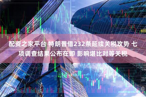 配资之家平台 特朗普借232条延续关税攻势 七项调查结果公布在即 影响堪比对等关税