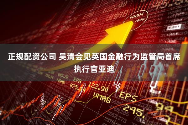 正规配资公司 吴清会见英国金融行为监管局首席执行官亚迪