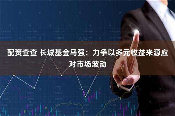 配资查查 长城基金马强：力争以多元收益来源应对市场波动