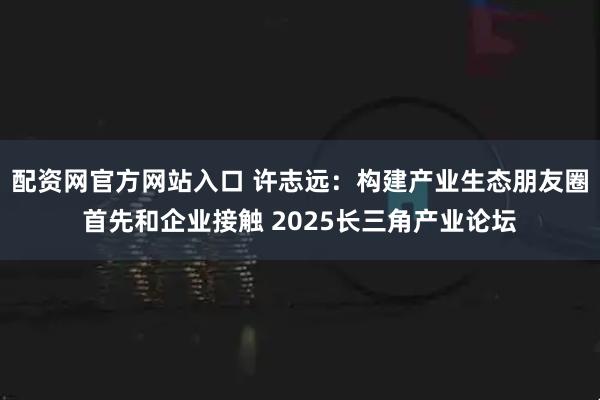 配资网官方网站入口 许志远：构建产业生态朋友圈首先和企业接触 2025长三角产业论坛