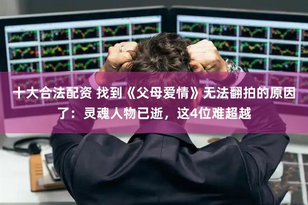 十大合法配资 找到《父母爱情》无法翻拍的原因了：灵魂人物已逝，这4位难超越