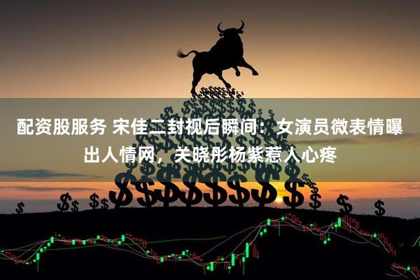 配资股服务 宋佳二封视后瞬间：女演员微表情曝出人情网，关晓彤杨紫惹人心疼