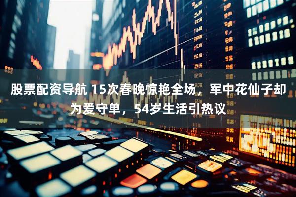 股票配资导航 15次春晚惊艳全场，军中花仙子却为爱守单，54岁生活引热议