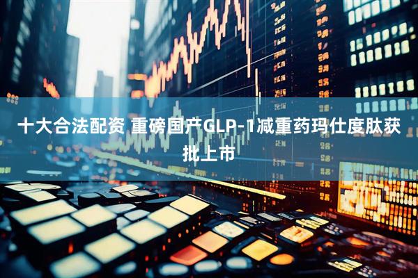 十大合法配资 重磅国产GLP-1减重药玛仕度肽获批上市