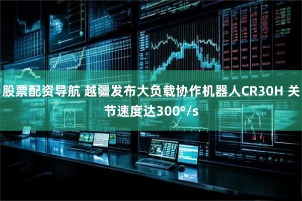 股票配资导航 越疆发布大负载协作机器人CR30H 关节速度达300°/s
