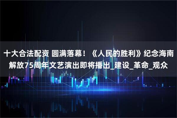 十大合法配资 圆满落幕！《人民的胜利》纪念海南解放75周年文艺演出即将播出_建设_革命_观众