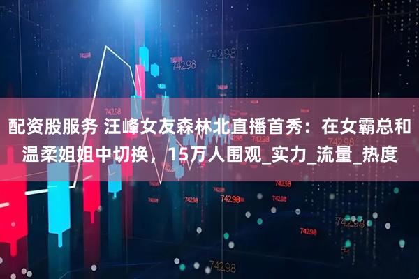 配资股服务 汪峰女友森林北直播首秀：在女霸总和温柔姐姐中切换，15万人围观_实力_流量_热度