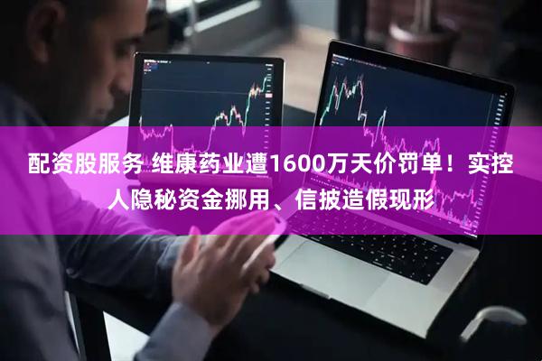 配资股服务 维康药业遭1600万天价罚单！实控人隐秘资金挪用、信披造假现形