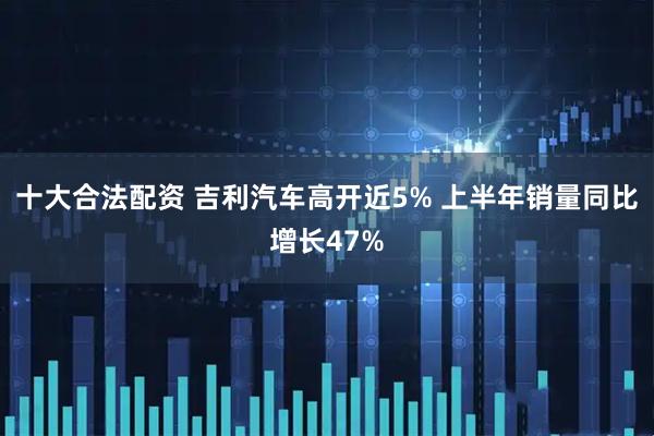 十大合法配资 吉利汽车高开近5% 上半年销量同比增长47%