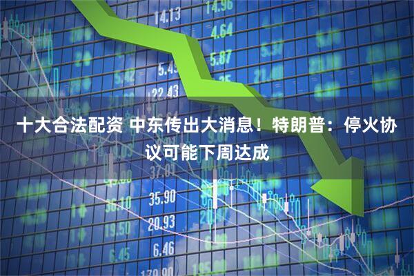 十大合法配资 中东传出大消息！特朗普：停火协议可能下周达成
