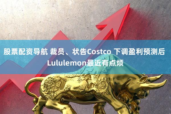 股票配资导航 裁员、状告Costco 下调盈利预测后 Lululemon最近有点烦