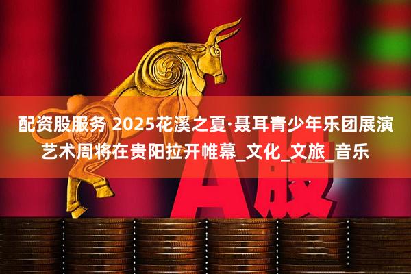 配资股服务 2025花溪之夏·聂耳青少年乐团展演艺术周将在贵阳拉开帷幕_文化_文旅_音乐