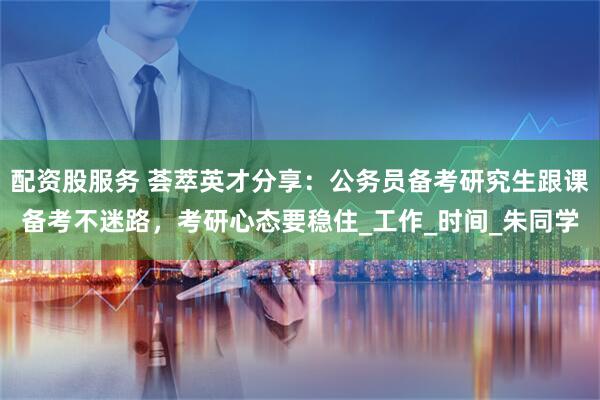 配资股服务 荟萃英才分享：公务员备考研究生跟课备考不迷路，考研心态要稳住_工作_时间_朱同学