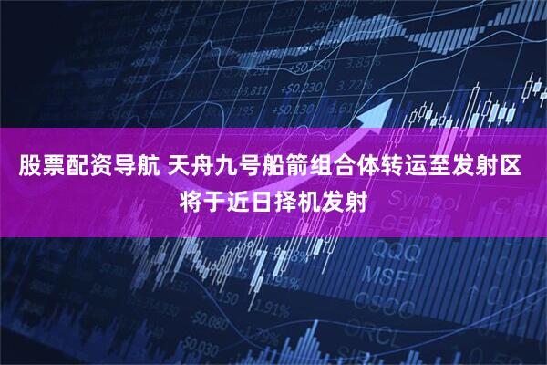 股票配资导航 天舟九号船箭组合体转运至发射区 将于近日择机发射