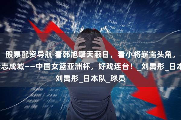 股票配资导航 看韩旭擎天蔽日，看小将崭露头角，看团队众志成城——中国女篮亚洲杯，好戏连台！_刘禹彤_日本队_球员
