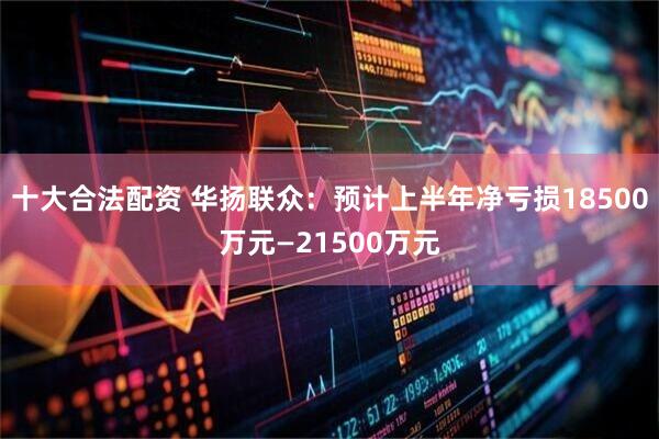 十大合法配资 华扬联众：预计上半年净亏损18500万元—21500万元