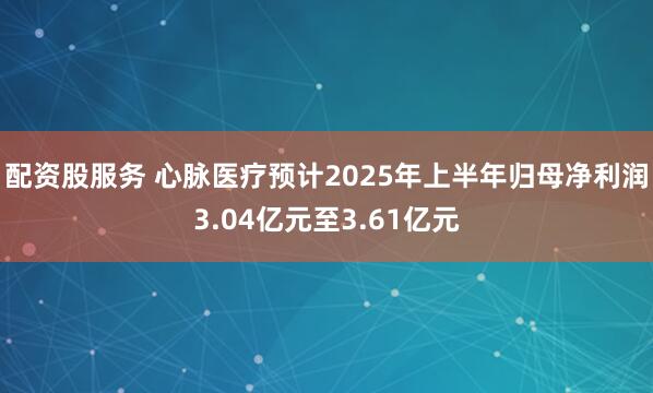 配资股服务 心脉医疗预计2025年上半年归母净利润3.04亿元至3.61亿元