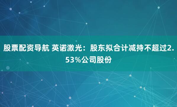 股票配资导航 英诺激光：股东拟合计减持不超过2.53%公司股份