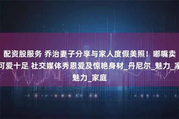 配资股服务 乔治妻子分享与家人度假美照！嘟嘴卖萌可爱十足 社交媒体秀恩爱及惊艳身材_丹尼尔_魅力_家庭