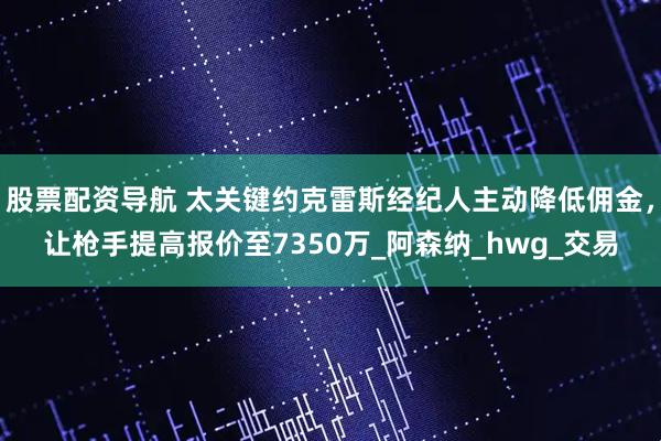 股票配资导航 太关键约克雷斯经纪人主动降低佣金，让枪手提高报价至7350万_阿森纳_hwg_交易