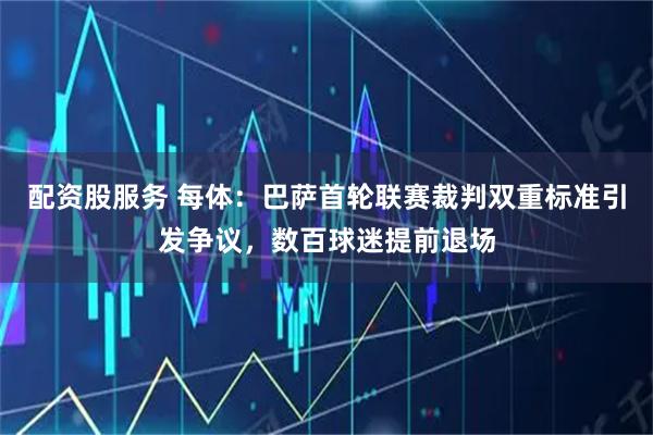 配资股服务 每体：巴萨首轮联赛裁判双重标准引发争议，数百球迷提前退场