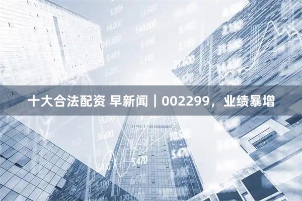 十大合法配资 早新闻｜002299，业绩暴增