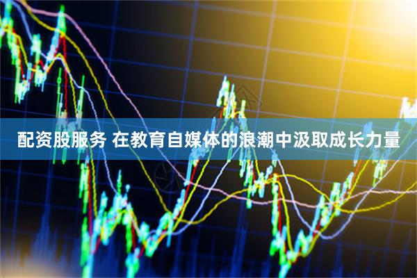 配资股服务 在教育自媒体的浪潮中汲取成长力量