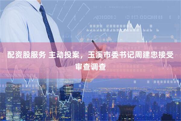 配资股服务 主动投案，玉溪市委书记周建忠接受审查调查