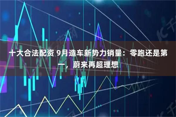 十大合法配资 9月造车新势力销量：零跑还是第一，蔚来再超理想
