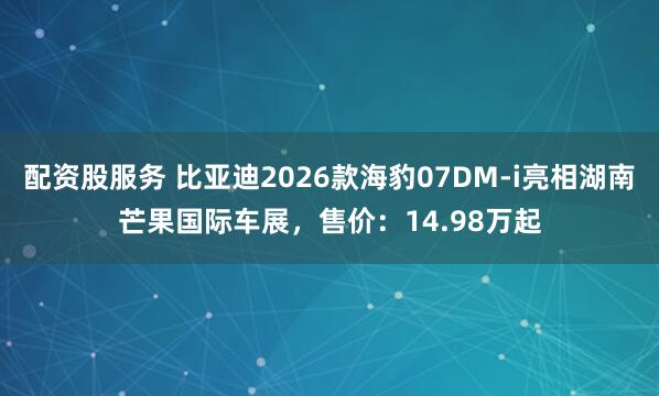 配资股服务 比亚迪2026款海豹07DM-i亮相湖南芒果国际车展，售价：14.98万起