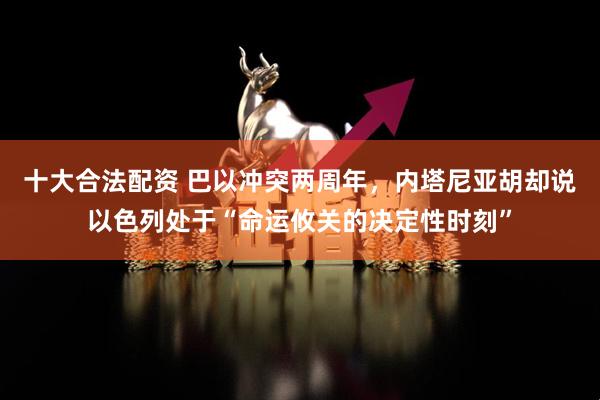 十大合法配资 巴以冲突两周年，内塔尼亚胡却说以色列处于“命运攸关的决定性时刻”