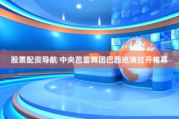 股票配资导航 中央芭蕾舞团巴西巡演拉开帷幕