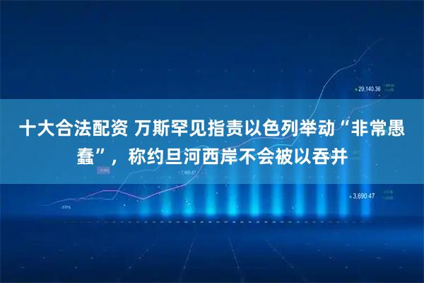 十大合法配资 万斯罕见指责以色列举动“非常愚蠢”，称约旦河西岸不会被以吞并