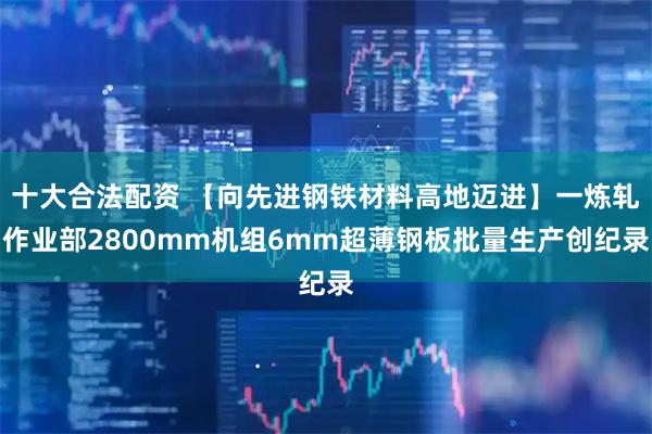 十大合法配资 【向先进钢铁材料高地迈进】一炼轧作业部2800mm机组6mm超薄钢板批量生产创纪录