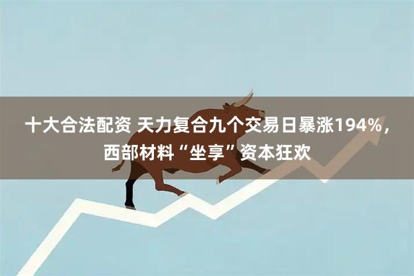 十大合法配资 天力复合九个交易日暴涨194%，西部材料“坐享”资本狂欢