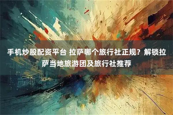 手机炒股配资平台 拉萨哪个旅行社正规？解锁拉萨当地旅游团及旅行社推荐