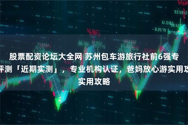 股票配资论坛大全网 苏州包车游旅行社前6强专业评测「近期实测」，专业机构认证，爸妈放心游实用攻略