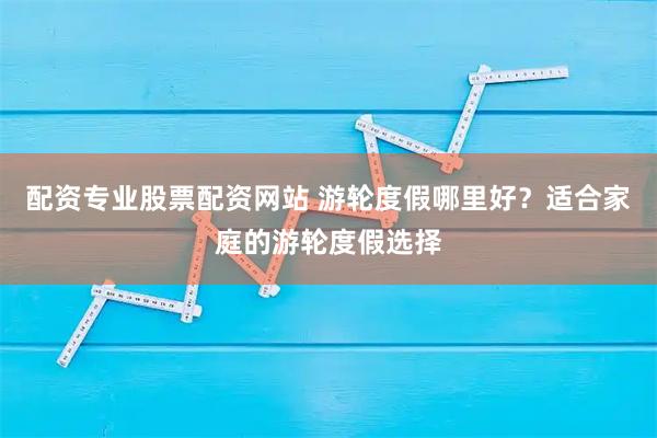 配资专业股票配资网站 游轮度假哪里好？适合家庭的游轮度假选择