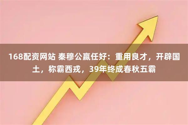 168配资网站 秦穆公嬴任好：重用良才，开辟国土，称霸西戎，39年终成春秋五霸