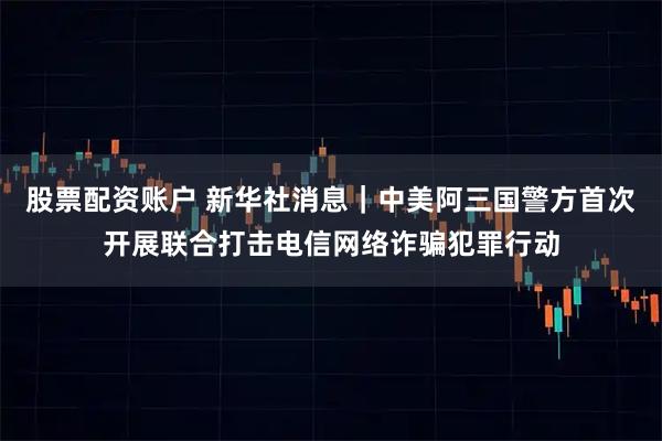 股票配资账户 新华社消息｜中美阿三国警方首次开展联合打击电信网络诈骗犯罪行动