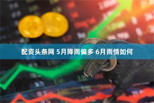 配资头条网 5月降雨偏多 6月雨情如何